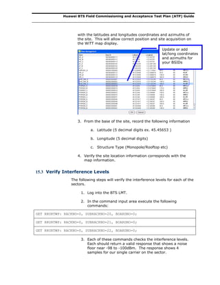 Huawei BTS Field Commissioning and Acceptance Test Plan (ATP) Guide
with the latitudes and longitudes coordinates and azimuths of
the site. This will allow correct position and site acquisition on
the WiTT map display.
3. From the base of the site, record the following information
a. Latitude (5 decimal digits ex. 45.45653 )
b. Longitude (5 decimal digits)
c. Structure Type (Monopole/Rooftop etc)
4. Verify the site location information corresponds with the
map information.
15.3 Verify Interference Levels
The following steps will verify the interference levels for each of the
sectors.
1. Log into the BTS LMT.
2. In the command input area execute the following
commands:
GET RRURTWP: RACKNO=0, SUBRACKNO=20, BOARDNO=0;
GET RRURTWP: RACKNO=0, SUBRACKNO=21, BOARDNO=0;
GET RRURTWP: RACKNO=0, SUBRACKNO=22, BOARDNO=0;
3. Each of these commands checks the interference levels.
Each should return a valid response that shows a noise
floor near -98 to -100dBm. The response shows 4
samples for our single carrier on the sector.
Update or add
lat/long coordinates
and azimuths for
your BSIDs
 