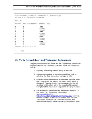Huawei BTS Field Commissioning and Acceptance Test Plan (ATP) Guide
%%GET RRURTWP: RACKNO=0, SUBRACKNO=20, BOARDNO=0;%%
RETCODE = 0 Operation succeeded
RRU RTWP
--------
RXIDDEX RRU CARRIERINDEX RTWP(0.1dBm)
0 0 -986
0 1 -13486
0 2 -13486
1 0 -987
1 1 -13486
1 2 -13486
2 0 -991
2 1 -13486
2 2 -13486
3 0 -986
3 1 -13486
3 2 -13486
(Number of results = 12)
--- END
15.4 Verify Network Entry and Throughput Performance
This portion of the test procedure will test connectivity through the
backhaul by using the connection manager utility and throughput
testing.
1. Begin by performing network entry at cell-core.
2. Configure the device for the commercial NAP ID 2 by
selecting the Clear connection manager profile.
3. Launch Connection manager to verify that Network entry
is successful and the BSID of the sector being tested is
displayed. This may involve moving away from the cell
core to a LOS location within the boresite of the sector
being tested to ensure that we get onto the proper sector.
4. Run a standard throughput test and record Downlink (DL)
and uplink (UL) throughput values using
www.speedtest.net or
http://www.internetfrog.com/myinternet/voip/ websites.
Perform this test on each of the sectors near cell-core.
Throughput guidelines for a device configured with
unlimited bandwidth QoS are show in the following table.
 