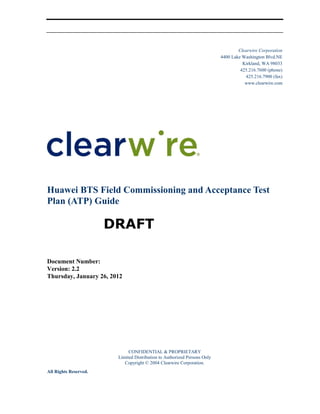 Clearwire Corporation
4400 Lake Washington Blvd.NE
Kirkland, WA 98033
425.216.7600 (phone)
425.216.7900 (fax)
www.clearwire.com
Huawei BTS Field Commissioning and Acceptance Test
Plan (ATP) Guide
DRAFT
Document Number:
Version: 2.2
Thursday, January 26, 2012
CONFIDENTIAL & PROPRIETARY
Limited Distribution to Authorized Persons Only
Copyright © 2004 Clearwire Corporation.
All Rights Reserved.
 