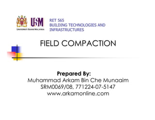 RET 565
      BUILDING TECHNOLOGIES AND
      INFRASTRUCTURES


   FIELD COMPACTION


        Prepared By:
Muhammad Arkam Bin Che Munaaim
   SRM0069/08, 771224-07-5147
     www.arkamonline.com
 