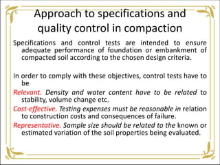 Approach to specifications and
quality control in compaction
Specifications and control tests are intended to ensure
adequate performance of foundation or embankment of
compacted soil according to the chosen design criteria.
In order to comply with these objectives, control tests have to
be
Relevant. Density and water content have to be related to
stability, volume change etc.
Cost-effective. Testing expenses must be reasonable in relation
to construction costs and consequences of failure.
Representative. Sample size should be related to the known or
estimated variation of the soil properties being evaluated.
 