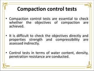 Compaction control tests
• Compaction control tests are essential to check
whether the objectives of compaction are
achieved.
• It is difficult to check the objectives directly and
properties strength and compressibility are
assessed indirectly.
• Control tests in terms of water content, density,
penetration resistance are conducted.
 