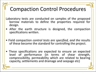 Compaction Control Procedures
Laboratory tests are conducted on samples of the proposed
borrow materials to define the properties required for
design.
• After the earth structure is designed, the compaction
specifications written.
• Field compaction control tests are specified, and the results
of these become the standard for controlling the project.
• These specifications are expected to ensure an expected
level of performance (in terms of shear strength,
compressibility, permeability which are related to bearing
capacity, settlements and drainage and seepage etc)
 