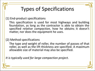 Types of Specifications
(1) End-product specifications
This specification is used for most highways and building
foundation, as long as the contractor is able to obtain the
specified relative compaction, how he obtains it doesn’t
matter, nor does the equipment he uses.
(2) Method specifications
The type and weight of roller, the number of passes of that
roller, as well as the lift thickness are specified. A maximum
allowable size of material may also be specified.
It is typically used for large compaction project.
 