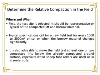 Determine the Relative Compaction in the Field
Where and When
• First, the test site is selected, it should be representative or
typical of the compacted lift and borrow material.
• Typical specifications call for a new field test for every 1000
to 2000m2 or so, or when the borrow material changes
significantly.
• It is also advisable to make the field test at least one or two
compacted lifts below the already compacted ground
surface, especially when sheep foot rollers are used or in
granular soils.
 