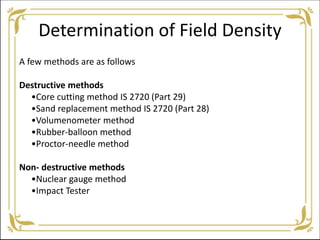 Determination of Field Density
A few methods are as follows
Destructive methods
•Core cutting method IS 2720 (Part 29)
•Sand replacement method IS 2720 (Part 28)
•Volumenometer method
•Rubber-balloon method
•Proctor-needle method
Non- destructive methods
•Nuclear gauge method
•Impact Tester
 