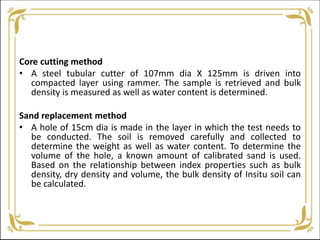Core cutting method
• A steel tubular cutter of 107mm dia X 125mm is driven into
compacted layer using rammer. The sample is retrieved and bulk
density is measured as well as water content is determined.
Sand replacement method
• A hole of 15cm dia is made in the layer in which the test needs to
be conducted. The soil is removed carefully and collected to
determine the weight as well as water content. To determine the
volume of the hole, a known amount of calibrated sand is used.
Based on the relationship between index properties such as bulk
density, dry density and volume, the bulk density of Insitu soil can
be calculated.
 