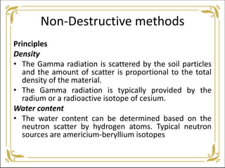 Non-Destructive methods
Principles
Density
• The Gamma radiation is scattered by the soil particles
and the amount of scatter is proportional to the total
density of the material.
• The Gamma radiation is typically provided by the
radium or a radioactive isotope of cesium.
Water content
• The water content can be determined based on the
neutron scatter by hydrogen atoms. Typical neutron
sources are americium-beryllium isotopes
 