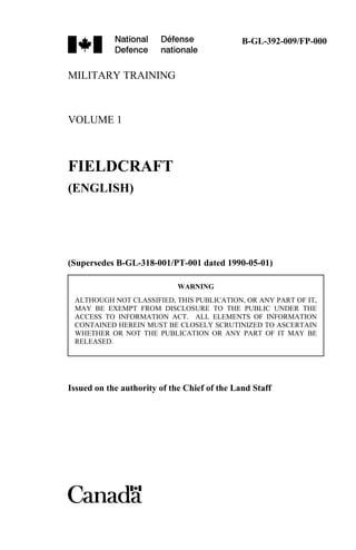 MILITARY TRAINING
VOLUME 1
FIELDCRAFT
(ENGLISH)
(Supersedes B-GL-318-001/PT-001 dated 1990-05-01)
Issued on the authority of the Chief of the Land Staff
B-GL-392-009/FP-000
WARNING
ALTHOUGH NOT CLASSIFIED, THIS PUBLICATION, OR ANY PART OF IT,
MAY BE EXEMPT FROM DISCLOSURE TO THE PUBLIC UNDER THE
ACCESS TO INFORMATION ACT. ALL ELEMENTS OF INFORMATION
CONTAINED HEREIN MUST BE CLOSELY SCRUTINIZED TO ASCERTAIN
WHETHER OR NOT THE PUBLICATION OR ANY PART OF IT MAY BE
RELEASED.
 