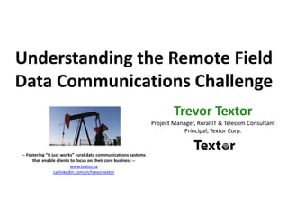 Understanding the Remote Field
Data Communications Challenge
Trevor Textor
Project Manager, Rural IT & Telecom Consultant
Principal, Textor Corp.
-- Fostering “it just works” rural data communications systems
that enable clients to focus on their core business --
www.textor.ca
ca.linkedin.com/in/trevortextor
 