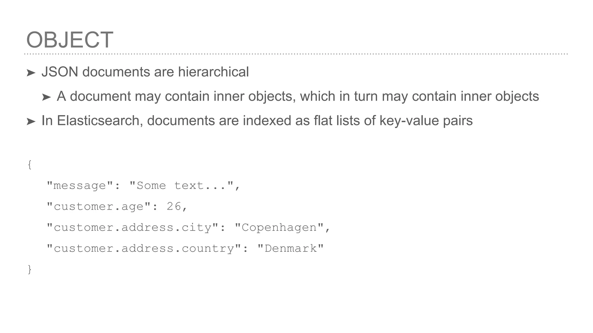 OBJECT ➤ JSON documents are hierarchical ➤ A document may contain inner objects, which in turn may contain inner objects ➤ In Elasticsearch, documents are indexed as flat lists of key-value pairs { "message": "Some text...", "customer.age": 26, "customer.address.city": "Copenhagen", "customer.address.country": "Denmark" } 
