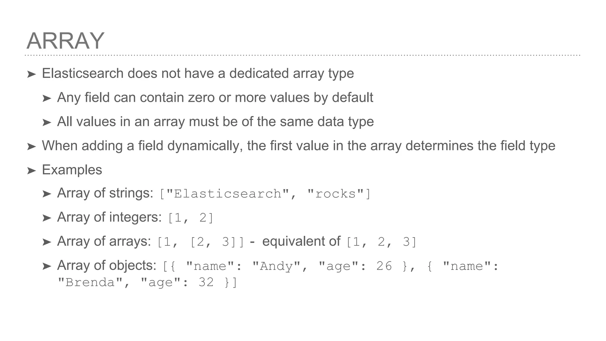 ARRAY ➤ Elasticsearch does not have a dedicated array type ➤ Any field can contain zero or more values by default ➤ All values in an array must be of the same data type ➤ When adding a field dynamically, the first value in the array determines the field type ➤ Examples ➤ Array of strings: ["Elasticsearch", "rocks"] ➤ Array of integers: [1, 2] ➤ Array of arrays: [1, [2, 3]] - equivalent of [1, 2, 3] ➤ Array of objects: [{ "name": "Andy", "age": 26 }, { "name": "Brenda", "age": 32 }] 