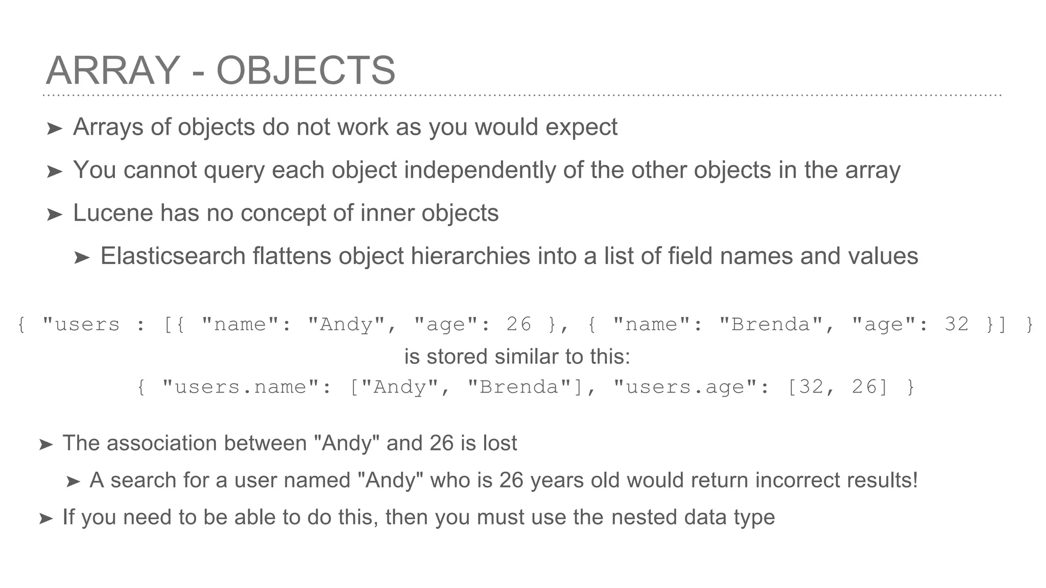 ARRAY - OBJECTS ➤ Arrays of objects do not work as you would expect ➤ You cannot query each object independently of the other objects in the array ➤ Lucene has no concept of inner objects ➤ Elasticsearch flattens object hierarchies into a list of field names and values is stored similar to this: { "users : [{ "name": "Andy", "age": 26 }, { "name": "Brenda", "age": 32 }] } { "users.name": ["Andy", "Brenda"], "users.age": [32, 26] } ➤ The association between "Andy" and 26 is lost ➤ A search for a user named "Andy" who is 26 years old would return incorrect results! ➤ If you need to be able to do this, then you must use the nested data type 