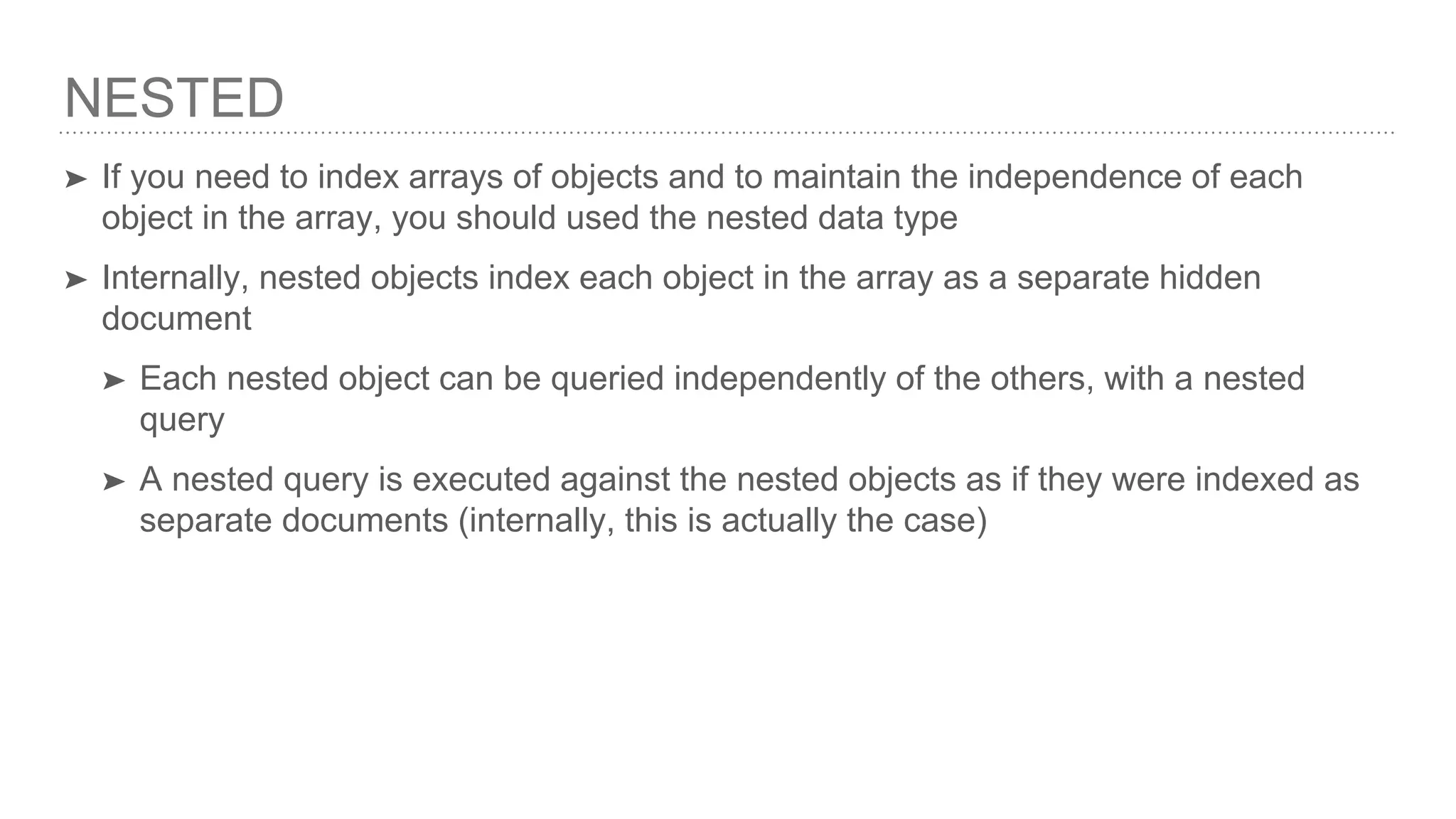 NESTED ➤ If you need to index arrays of objects and to maintain the independence of each object in the array, you should used the nested data type ➤ Internally, nested objects index each object in the array as a separate hidden document ➤ Each nested object can be queried independently of the others, with a nested query ➤ A nested query is executed against the nested objects as if they were indexed as separate documents (internally, this is actually the case) 