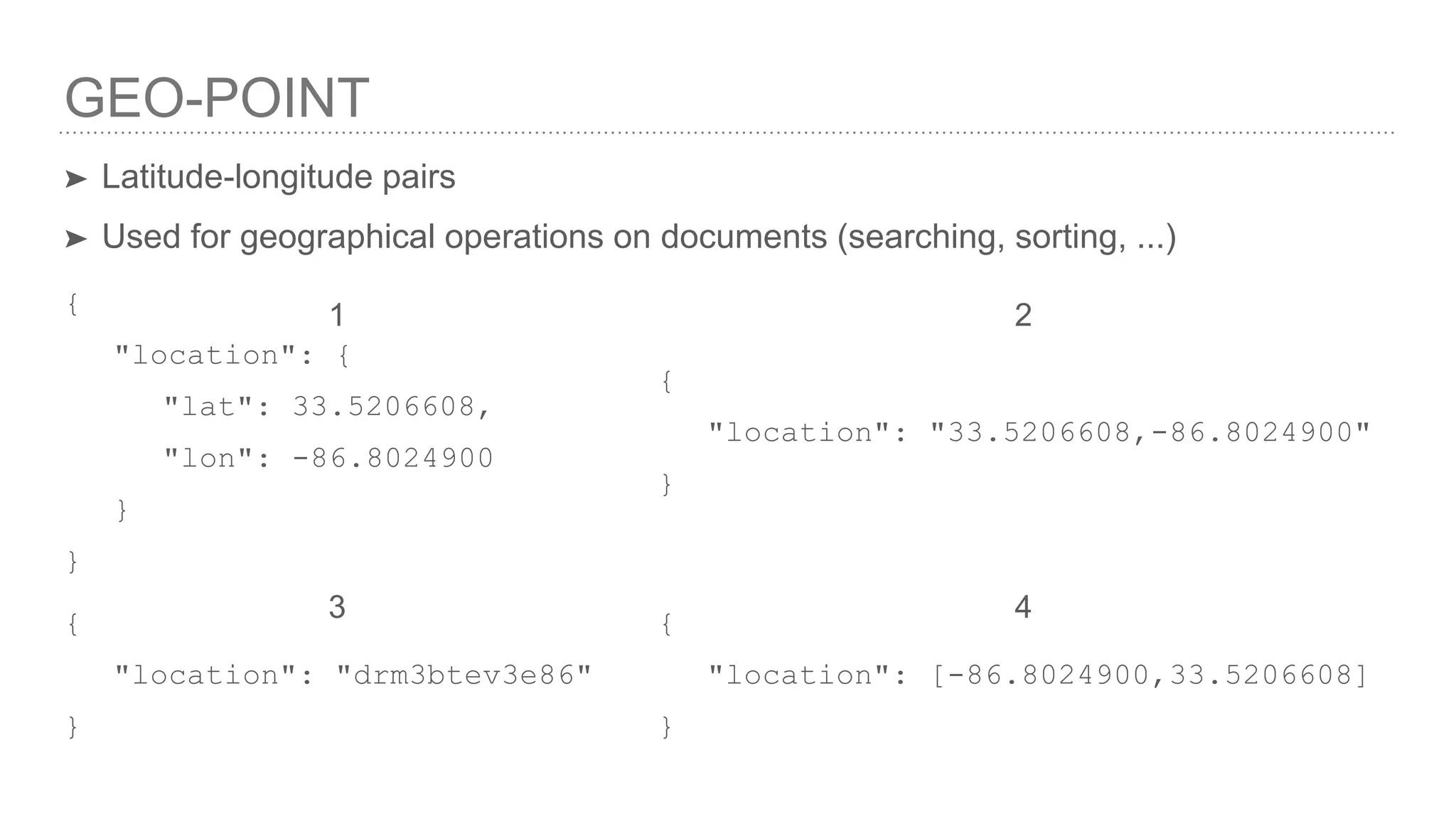 GEO-POINT ➤ Latitude-longitude pairs ➤ Used for geographical operations on documents (searching, sorting, ...) { "location": { "lat": 33.5206608, "lon": -86.8024900 } } { "location": "33.5206608,-86.8024900" } { "location": "drm3btev3e86" } { "location": [-86.8024900,33.5206608] } 1 2 3 4 