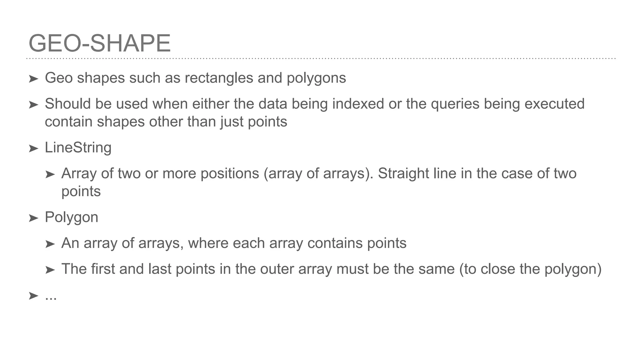 GEO-SHAPE ➤ Geo shapes such as rectangles and polygons ➤ Should be used when either the data being indexed or the queries being executed contain shapes other than just points ➤ LineString ➤ Array of two or more positions (array of arrays). Straight line in the case of two points ➤ Polygon ➤ An array of arrays, where each array contains points ➤ The first and last points in the outer array must be the same (to close the polygon) ➤ ... 