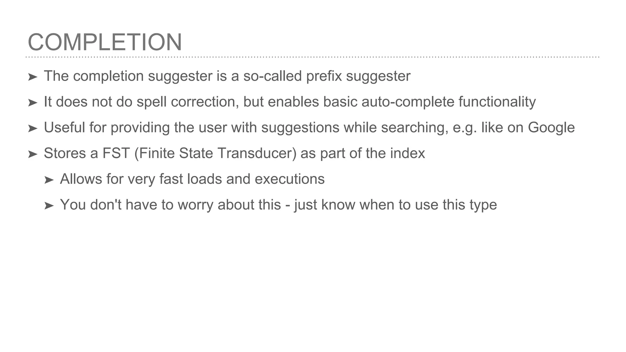 COMPLETION ➤ The completion suggester is a so-called prefix suggester ➤ It does not do spell correction, but enables basic auto-complete functionality ➤ Useful for providing the user with suggestions while searching, e.g. like on Google ➤ Stores a FST (Finite State Transducer) as part of the index ➤ Allows for very fast loads and executions ➤ You don't have to worry about this - just know when to use this type 