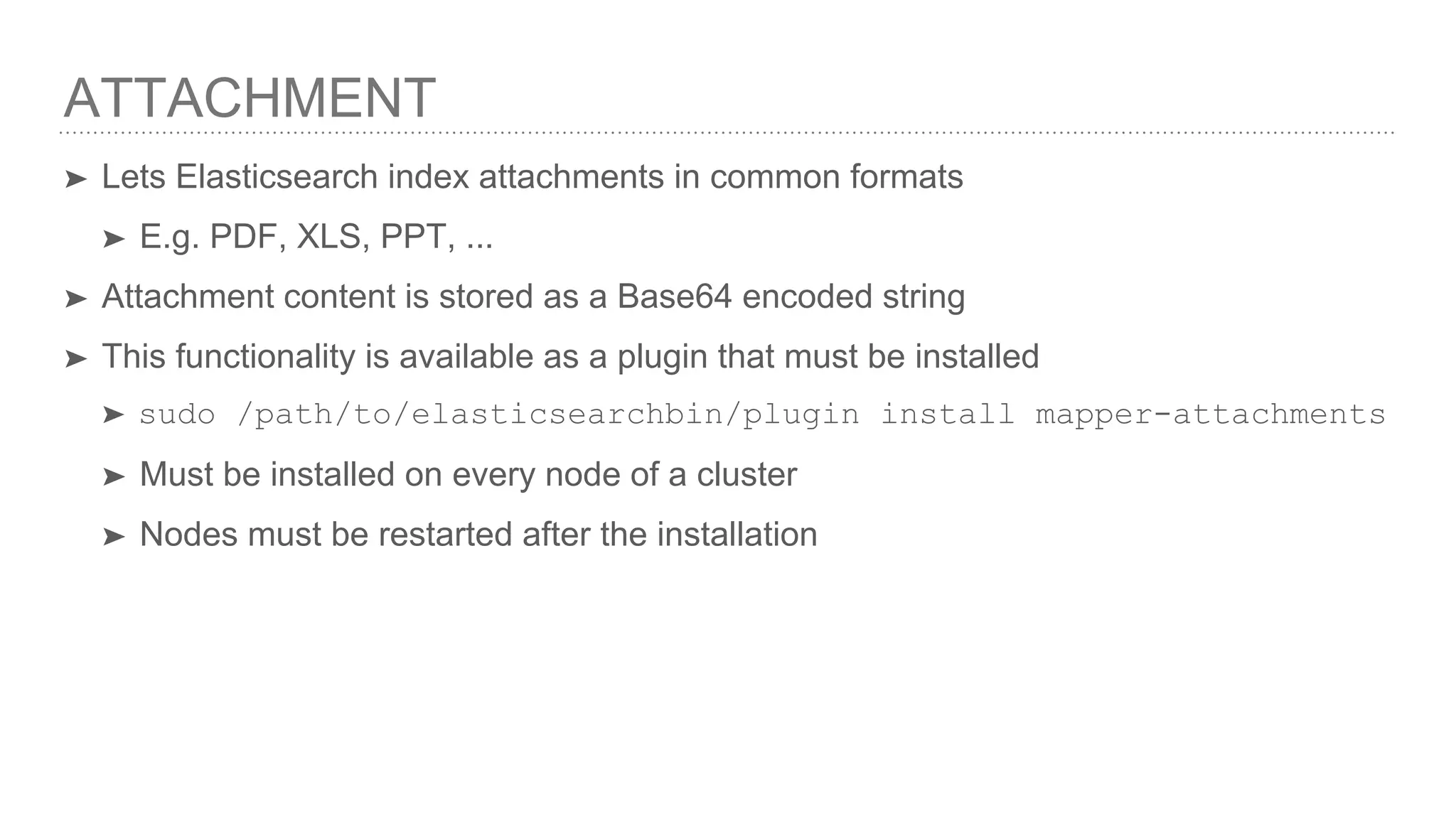 ATTACHMENT ➤ Lets Elasticsearch index attachments in common formats ➤ E.g. PDF, XLS, PPT, ... ➤ Attachment content is stored as a Base64 encoded string ➤ This functionality is available as a plugin that must be installed ➤ sudo /path/to/elasticsearchbin/plugin install mapper-attachments ➤ Must be installed on every node of a cluster ➤ Nodes must be restarted after the installation 