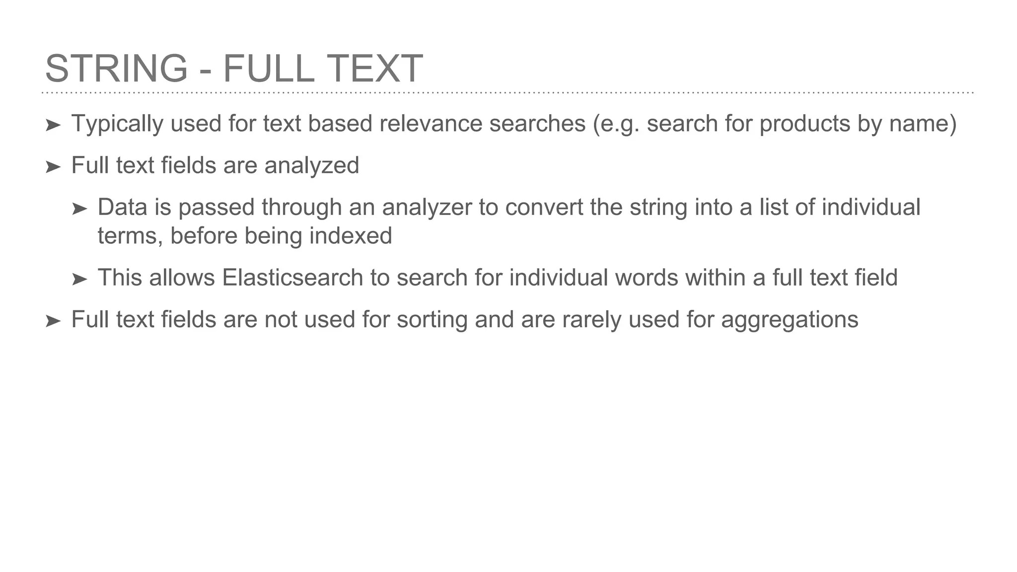 STRING - FULL TEXT ➤ Typically used for text based relevance searches (e.g. search for products by name) ➤ Full text fields are analyzed ➤ Data is passed through an analyzer to convert the string into a list of individual terms, before being indexed ➤ This allows Elasticsearch to search for individual words within a full text field ➤ Full text fields are not used for sorting and are rarely used for aggregations 