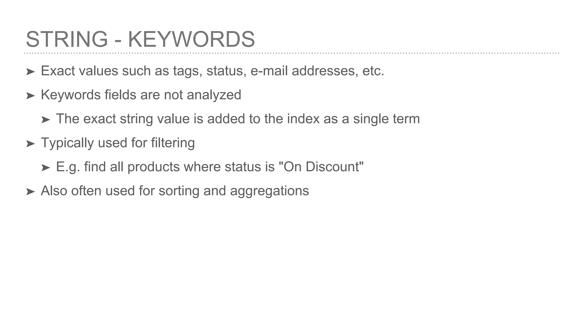 STRING - KEYWORDS ➤ Exact values such as tags, status, e-mail addresses, etc. ➤ Keywords fields are not analyzed ➤ The exact string value is added to the index as a single term ➤ Typically used for filtering ➤ E.g. find all products where status is "On Discount" ➤ Also often used for sorting and aggregations 