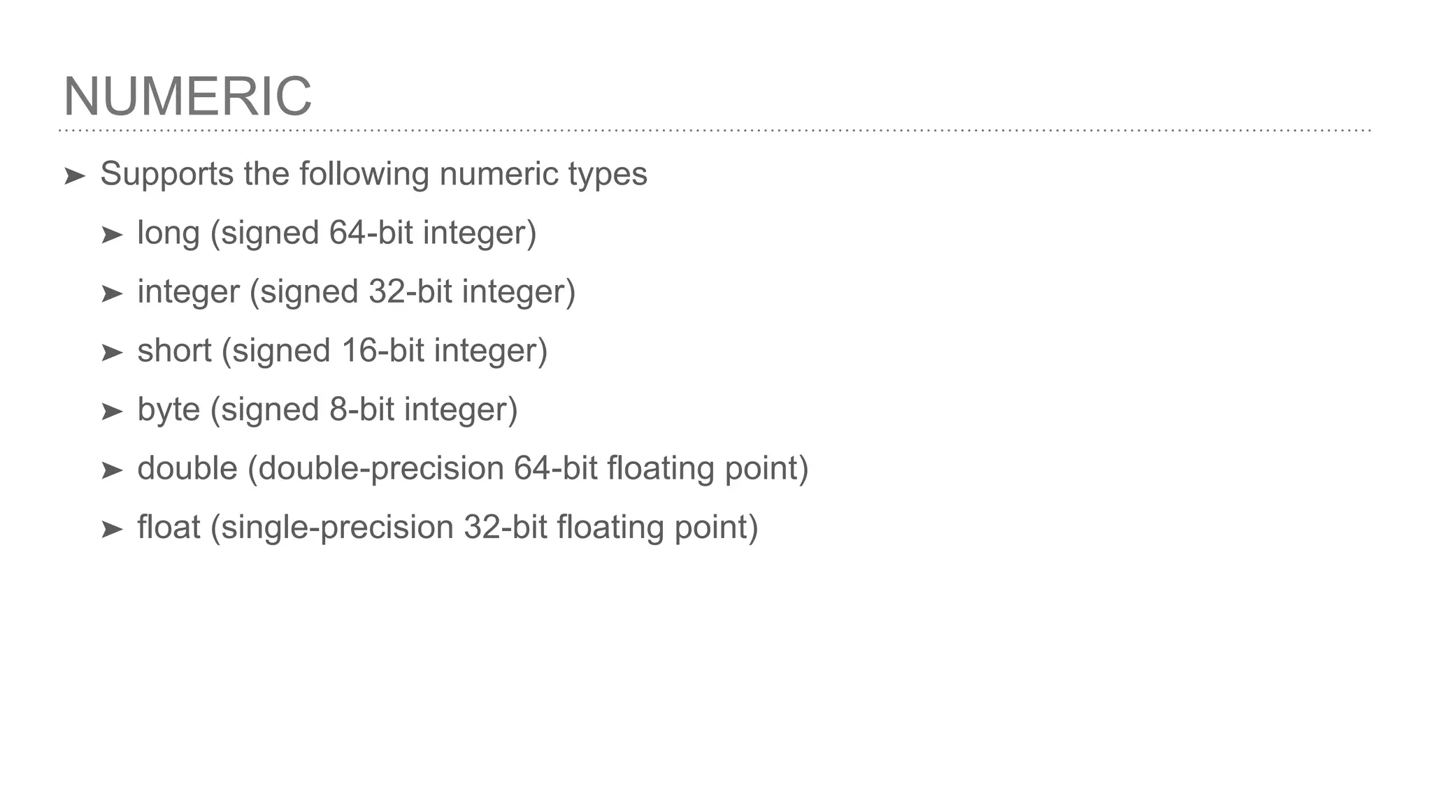 NUMERIC ➤ Supports the following numeric types ➤ long (signed 64-bit integer) ➤ integer (signed 32-bit integer) ➤ short (signed 16-bit integer) ➤ byte (signed 8-bit integer) ➤ double (double-precision 64-bit floating point) ➤ float (single-precision 32-bit floating point) 