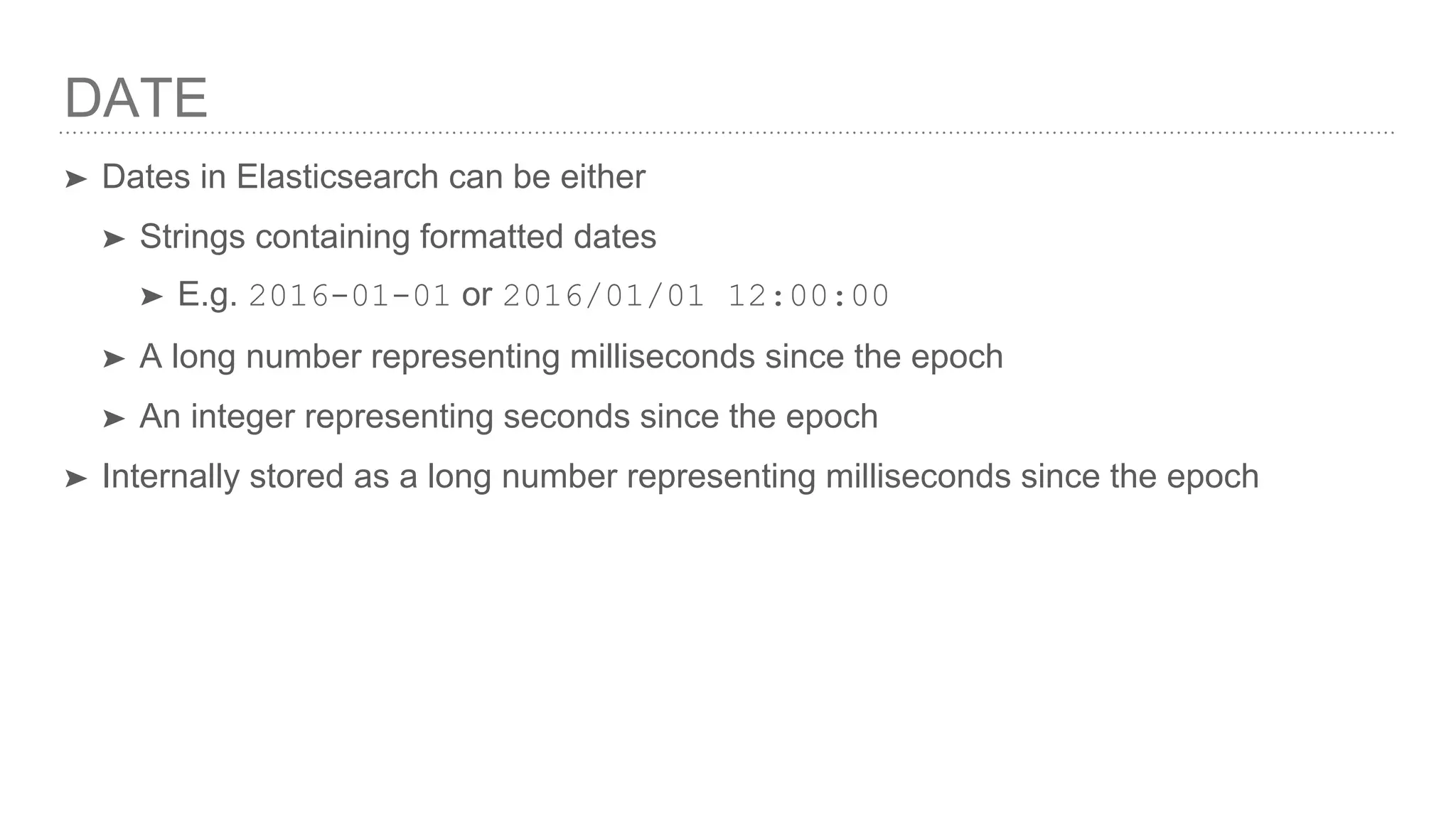 DATE ➤ Dates in Elasticsearch can be either ➤ Strings containing formatted dates ➤ E.g. 2016-01-01 or 2016/01/01 12:00:00 ➤ A long number representing milliseconds since the epoch ➤ An integer representing seconds since the epoch ➤ Internally stored as a long number representing milliseconds since the epoch 