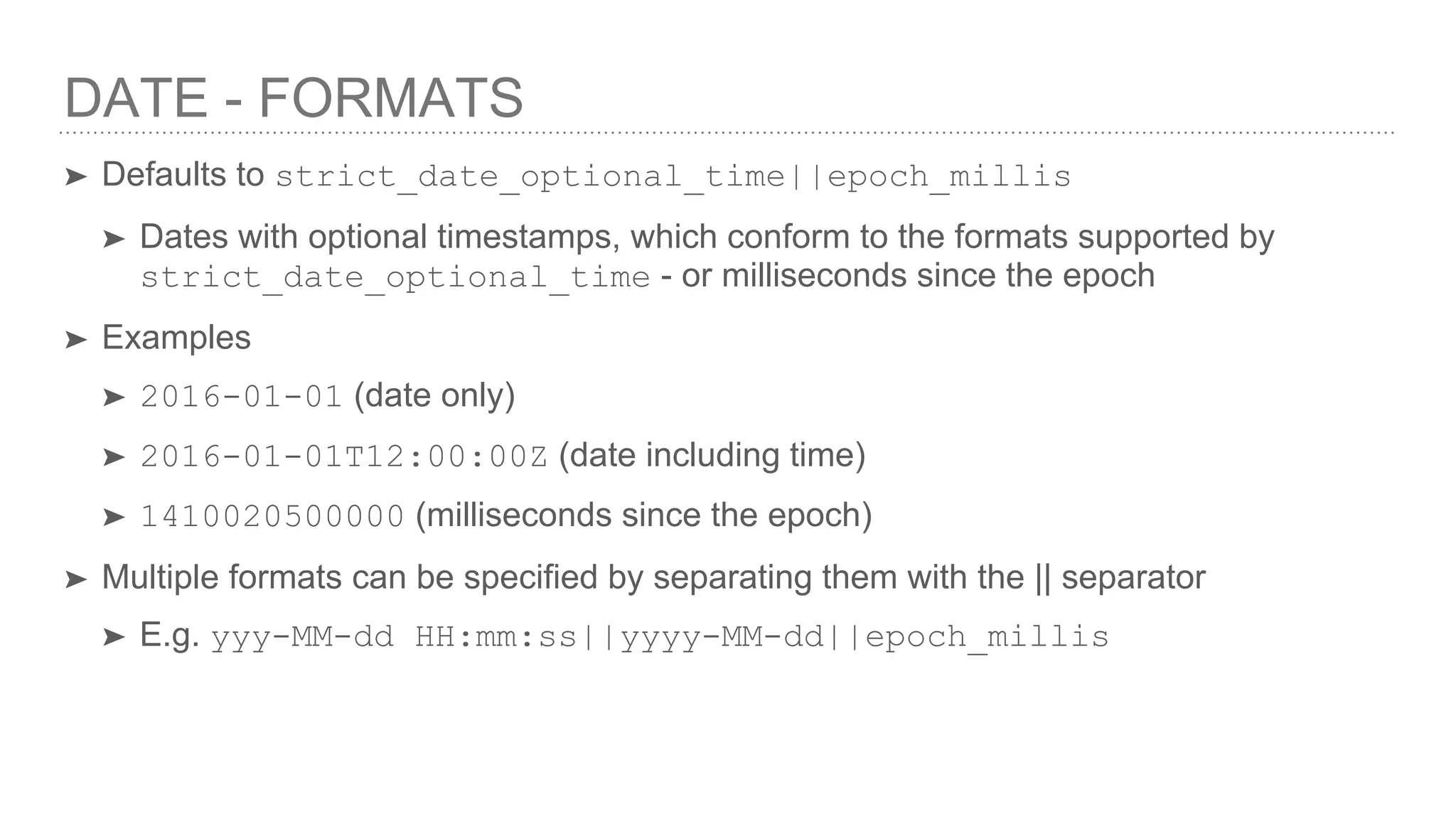DATE - FORMATS ➤ Defaults to strict_date_optional_time||epoch_millis ➤ Dates with optional timestamps, which conform to the formats supported by strict_date_optional_time - or milliseconds since the epoch ➤ Examples ➤ 2016-01-01 (date only) ➤ 2016-01-01T12:00:00Z (date including time) ➤ 1410020500000 (milliseconds since the epoch) ➤ Multiple formats can be specified by separating them with the || separator ➤ E.g. yyy-MM-dd HH:mm:ss||yyyy-MM-dd||epoch_millis 