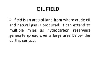 OIL FIELD
Oil field is an area of land from where crude oil
and natural gas is produced. It can extend to
multiple miles as hydrocarbon reservoirs
generally spread over a large area below the
earth’s surface.
 