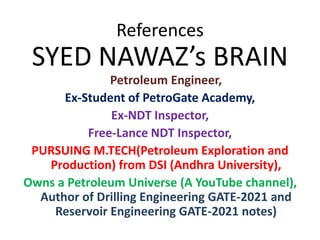 References
SYED NAWAZ’s BRAIN
Petroleum Engineer,
Ex-Student of PetroGate Academy,
Ex-NDT Inspector,
Free-Lance NDT Inspector,
PURSUING M.TECH(Petroleum Exploration and
Production) from DSI (Andhra University),
Owns a Petroleum Universe (A YouTube channel),
Author of Drilling Engineering GATE-2021 and
Reservoir Engineering GATE-2021 notes)
 