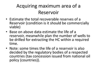Acquiring maximum area of a
Reservoir
• Estimate the total recoverable reserves of a
Reservoir (condition is it should be commercially
viable)
• Base on above data estimate the life of a
reservoir, meanwhile plan the number of wells to
be drilled for extracting the HC within a required
time.
• Note: some times the life of a reservoir is also
decided by the regulatory bodies of a respected
countries (tax concession issued from national oil
policy (countries)).
 