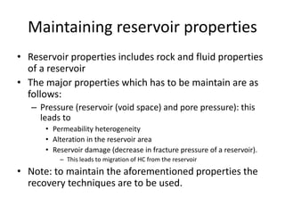 Maintaining reservoir properties
• Reservoir properties includes rock and fluid properties
of a reservoir
• The major properties which has to be maintain are as
follows:
– Pressure (reservoir (void space) and pore pressure): this
leads to
• Permeability heterogeneity
• Alteration in the reservoir area
• Reservoir damage (decrease in fracture pressure of a reservoir).
– This leads to migration of HC from the reservoir
• Note: to maintain the aforementioned properties the
recovery techniques are to be used.
 