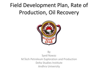 Field Development Plan, Rate of
Production, Oil Recovery
By
Syed Nawaz
M.Tech Petroleum Exploration and Production
Delta Studies Institute
Andhra University
 
