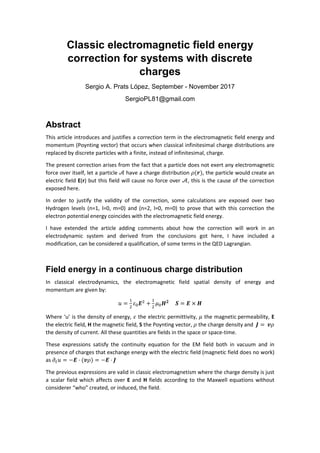 Classic electromagnetic field energy
correction for systems with discrete
charges
Sergio A. Prats López, September - November 2017
SergioPL81@gmail.com
Abstract
This article introduces and justifies a correction term in the electromagnetic field energy and
momentum (Poynting vector) that occurs when classical infinitesimal charge distributions are
replaced by discrete particles with a finite, instead of infinitesimal, charge.
The present correction arises from the fact that a particle does not exert any electromagnetic
force over itself, let a particle 𝒜 have a charge distribution 𝜌(𝒓), the particle would create an
electric field E(r) but this field will cause no force over 𝒜, this is the cause of the correction
exposed here.
In order to justify the validity of the correction, some calculations are exposed over two
Hydrogen levels (n=1, l=0, m=0) and (n=2, l=0, m=0) to prove that with this correction the
electron potential energy coincides with the electromagnetic field energy.
I have extended the article adding comments about how the correction will work in an
electrodynamic system and derived from the conclusions got here, I have included a
modification, can be considered a qualification, of some terms in the QED Lagrangian.
Field energy in a continuous charge distribution
In classical electrodynamics, the electromagnetic field spatial density of energy and
momentum are given by:
𝑢 = 𝜀 𝑬 + 𝜇 𝑯 𝟐
𝑺 = 𝑬 × 𝑯
Where ‘u’ is the density of energy, 𝜀 the electric permittivity, 𝜇 the magnetic permeability, E
the electric field, H the magnetic field, S the Poynting vector, 𝜌 the charge density and 𝑱 = 𝒗𝜌
the density of current. All these quantities are fields in the space or space-time.
These expressions satisfy the continuity equation for the EM field both in vacuum and in
presence of charges that exchange energy with the electric field (magnetic field does no work)
as 𝜕 𝑢 = −𝑬 · (𝒗𝜌) = −𝑬 · 𝑱
The previous expressions are valid in classic electromagnetism where the charge density is just
a scalar field which affects over E and H fields according to the Maxwell equations without
considerer “who” created, or induced, the field.
 