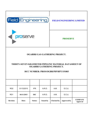 FIELD ENGINEERING LIMITED
PROSERVE
OGABIRI GAS GATHERING PROJECT.
THIRTY-SEVEN KILOMETER PIPELINE MATERIAL DATASHEET OF
OGABIRI GATHERING PROJECT.
DCC NUMBER: PROS/OGBR/PIP/RPT/151003
RO2 01/12/2015 IFR A.R.O. A.M. E.C.U.
RO1 04/11/2015 IDC A.R.O. A.M. E.C.U.
Revision Date: Status: Issued by Checked by Approved by
COMPANY
Approval
 