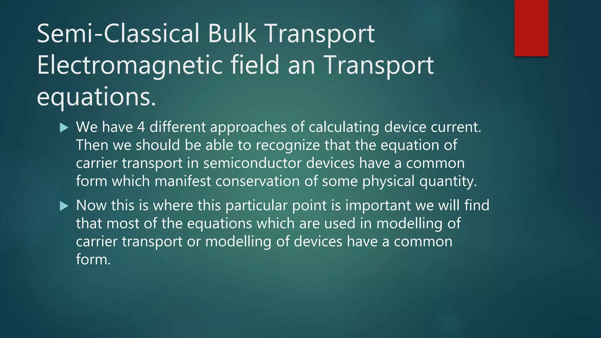 Semi-Classical Bulk Transport
Electromagnetic field an Transport
equations.
 We have 4 different approaches of calculating device current.
Then we should be able to recognize that the equation of
carrier transport in semiconductor devices have a common
form which manifest conservation of some physical quantity.
 Now this is where this particular point is important we will find
that most of the equations which are used in modelling of
carrier transport or modelling of devices have a common
form.
 