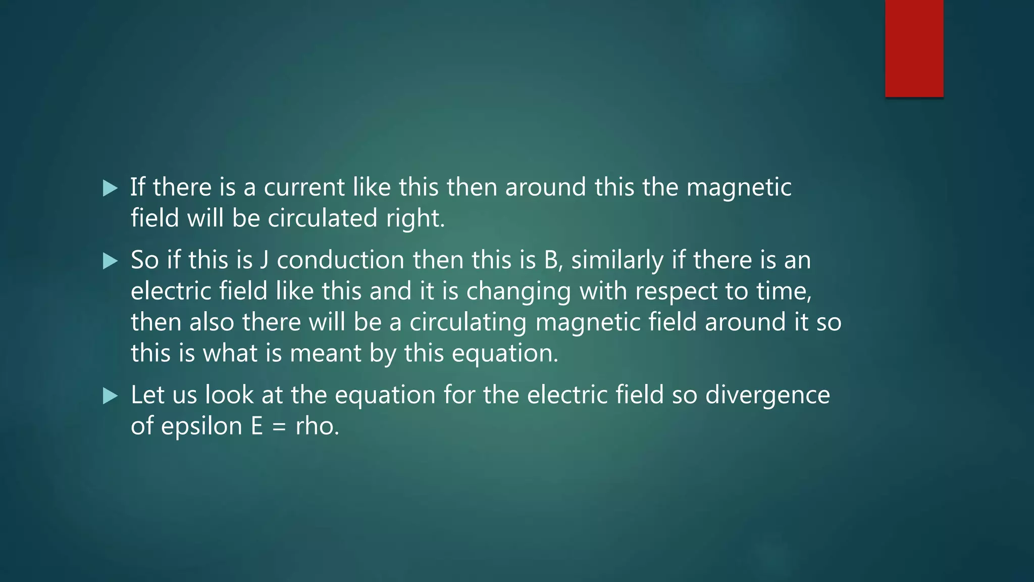  If there is a current like this then around this the magnetic
field will be circulated right.
 So if this is J conduction then this is B, similarly if there is an
electric field like this and it is changing with respect to time,
then also there will be a circulating magnetic field around it so
this is what is meant by this equation.
 Let us look at the equation for the electric field so divergence
of epsilon E = rho.
 