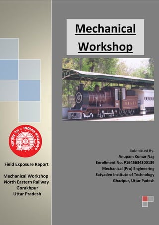 Mechanical
Workshop
Field Exposure Report
Mechanical Workshop
North Eastern Railway
Gorakhpur
Uttar Pradesh
Submitted By:
Anupam Kumar Nag
Enrollment No. P1645634300139
Mechanical (Pro) Engineering
Satyadeo Institute of Technology
Ghazipur, Uttar Padesh
 