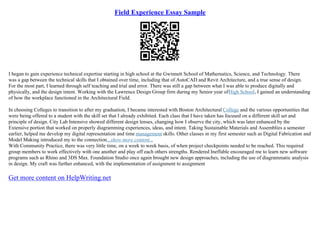 Field Experience Essay Sample
I began to gain experience technical expertise starting in high school at the Gwinnett School of Mathematics, Science, and Technology. There
was a gap between the technical skills that I obtained over time, including that of AutoCAD and Revit Architecture, and a true sense of design.
For the most part, I learned through self teaching and trial and error. There was still a gap between what I was able to produce digitally and
physically, and the design intent. Working with the Lawrence Design Group firm during my Senior year ofHigh School, I gained an understanding
of how the workplace functioned in the Architectural Field.
In choosing Colleges to transition to after my graduation, I became interested with Boston Architectural College and the various opportunities that
were being offered to a student with the skill set that I already exhibited. Each class that I have taken has focused on a different skill set and
principle of design. City Lab Intensive showed different design lenses, changing how I observe the city, which was later enhanced by the
Extensive portion that worked on properly diagramming experiences, ideas, and intent. Taking Sustainable Materials and Assemblies a semester
earlier, helped me develop my digital representation and time management skills. Other classes in my first semester such as Digital Fabrication and
Model Making introduced my to the connection...show more content...
With Community Practice, there was very little time, on a week to week basis, of when project checkpoints needed to be reached. This required
group members to work effectively with one another and play off each others strengths. Rendered Ineffable encouraged me to learn new software
programs such as Rhino and 3DS Max. Foundation Studio once again brought new design approaches, including the use of diagrammatic analysis
in design. My craft was further enhanced, with the implementation of assignment to assignment
Get more content on HelpWriting.net
 