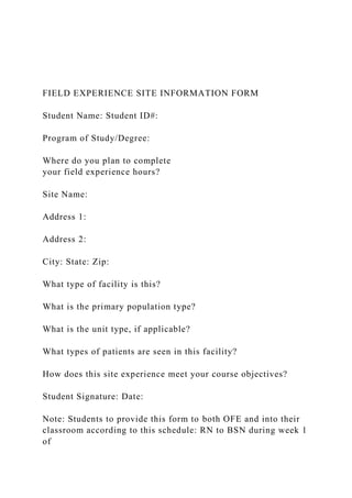 FIELD EXPERIENCE SITE INFORMATION FORM
Student Name: Student ID#:
Program of Study/Degree:
Where do you plan to complete
your field experience hours?
Site Name:
Address 1:
Address 2:
City: State: Zip:
What type of facility is this?
What is the primary population type?
What is the unit type, if applicable?
What types of patients are seen in this facility?
How does this site experience meet your course objectives?
Student Signature: Date:
Note: Students to provide this form to both OFE and into their
classroom according to this schedule: RN to BSN during week 1
of
 
