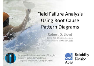 Field Failure Analysis
                   Field Failure Analysis
                     Using Root Cause 
                     Using Root Cause
                                 g
                     Pattern Diagrams
                             Robert D. Lloyd
                            ©2012 ASQ & Presentation Lloyd
                            Presented live on Mar 08th, 2012




http://reliabilitycalendar.org/The_Re
liability_Calendar/Webinars_
liability Calendar/Webinars ‐
_English/Webinars_‐_English.html
 