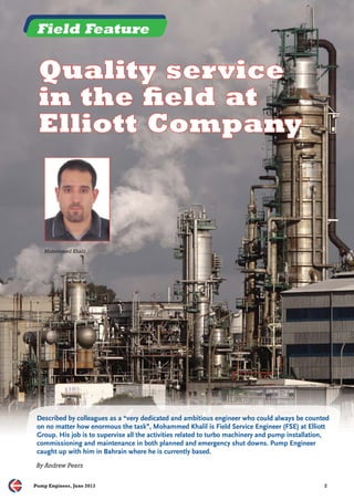 Field Feature 
Quality service 
in the fifi eld at 
Elliott Company 
Mohammed Khalil 
Described by colleagues as a “very dedicated and ambitious engineer who could always be counted 
on no matter how enormous the task”, Mohammed Khalil is Field Service Engineer (FSE) at Elliott 
Group. His job is to supervise all the activities related to turbo machinery and pump installation, 
commissioning and maintenance in both planned and emergency shut downs. Pump Engineer 
caught up with him in Bahrain where he is currently based. 
By Andrew Peers 
Pump Engineer, June 2013 2 
 