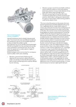 Typical transferring pump. 
Courtesy of SULZER Co. 
required maintenance which include hiring personnel 
crew. Time remains the most cost-eff ective variable but 
the maintenance crew has an accumulated experience 
so they can detect the problem quickly. 
Each approach has its own benefi ts and disadvantages. 
The fi rst one benefi ts from low overhead and running 
costs compared to conventional ones, but on other 
hand, the capital cost in modern plants is higher if 
compared to old ones.” 
Mohammed gave some common tips for running your 
machine safely in both cases including: 
• Maintain a precision level of balancing and 
alignment for your pump to reduce the pump’s 
power use and also increase the life-time for such 
parts as seals and bearings which could be aff ected 
by over stressing. 
• Maintain a proper record of pump health conditions 
such as lubricant analysis or noise and vibration 
level measurements, to assure early detection of any 
faults signs before severe damage occurs. 
• Maintain a proper log for the pump after every 
maintenance performed as a history record for your 
machine, which helps in setting your requirements 
for spares or future repairs where existing problems 
could not be solved in time. 
“The more critical the pump is to the process, the more 
monitoring techniques should be deployed to the pump. 
This is applicable even for modern plants where it’s 
unwise, very costly and consumes many working hours to 
apply all of these techniques to the whole machine fl eet 
in the plant. The common on-line monitoring techniques 
being applied are vibration and temperature monitoring, 
used for almost all critical and mega frame pumps (i.e 
feed pumps for boilers & furnaces, critical transfer pumps 
or product pumps as in ethylene and ammonia plants). 
Portable vibration analysis techniques are more common 
to process pumps where it’s not economical to provide 
on-line monitoring instruments for such pumps. 
Another common technique is the thermal imaging 
technique which is also very helpful diagnostic tool for 
pump condition. Power consumption analysis is more 
common in turbo machine applications (i.e., centrifugal 
compressors in gas or petrochemicals plants) than 
in process pump applications, but for large pumping 
stations (either water or transferring applications) it’s 
being applied for mega frame pumps using turbo drive 
pri-movers (steam/gas turbines), gas engines or high 
voltage electric motors. Lubricant analysis (such as 
oil and particle analysis) is also applicable for critical 
applications with large amounts of lubrication. For other 
applications such as common process pumps, it’s more 
economical just to maintain replacing the lubricant 
Typical Installations of Radial Bearing 
Temperature Sensors. 
Courtesy of API. 
Pump Engineer, June 2013 4 
 