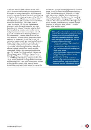 on frequent intervals and to keep the records of the 
visual condition of the lubricant upon replacement as 
an indicator of any existing problems within the pump. 
Improving pump performance is a matter of maintaining 
or restoring the internal pump components’ profi le (i.e., 
impellers, volute or diff users) and maintaining strict 
internal clearances up to original condition or common 
established standards (i.e., API, ASME or ANSI). 
I asked Mohammed if he had have any framework 
agreements within then whole group. He said that it 
depended on the nature of the project being handled. 
Commonly for large projects involving either train or 
multiple trains extensions or revamping end user will 
go for EPC provider to do all the sizing, bedding and 
procurement then it comes to the manufacturer. For 
other cases such as simple train or individual machine 
revamping or replacement, he said that the end user 
engineering department will take responsibility for setting 
the specifi cations and contract terms with the vendor. 
Mohammed’s work experience started as Rotating 
Equipment Maintenance Engineer for two diff erent oil 
refi neries (one was old fashioned and the other was 
considered as modern) plus one modern polyethylene 
plant. Two years as Pump Assembly Shop Engineer was 
followed by a change to Field Service Engineer for the 
Elliott Group. Mohammed considers training important 
and EBARA Corporation (holding company for the Elliott 
Group) aff ords apprenticeship programs for individuals at 
manufacturing plants. There is also training being aff orded 
to customers upon request either at situ or vendor 
facility. Mohammed said it would be good to improve the 
maintenance quality by providing high standard tools and 
proper training for individuals performing maintenance, 
and to improve the monitoring systems to the current 
state of art systems available. “From my prospective, 
I feel great satisfaction when I go home after a working 
day, having taken part in solving a problem or developing 
a solution that was successful in terms of saving money 
for my employer, whilst maintaining the asset in proper 
condition for production. More or less, it’s the joy of 
feeling being helpful to others.” 
Elliott supplies and services turbo machinery for the full 
spectrum of oil and gas, refi ning, LNG, petrochemical 
and other process and power applications. Their 
global service network routinely installs, overhauls, 
repairs, upgrades and re-rates machines from any 
manufacturer. Field services include: 
• Assistance to analyze and diagnose problems 
and take corrective action. 
• Technical direction of routine maintenance to 
keep turbo machinery running more effi ciently 
and for longer periods. 
• Technical opinions and repair recommendations 
• Technical direction and assistance for new 
installations and startups. 
• Project manager services to coordinate all 
phases of outage service work including major 
overhaul, inspection, outage and maintenance 
support and relocation and installation services. 
www.pumpengineer.net 5 
