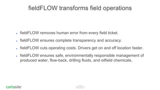 Confidential
Copyright Cartasite, Inc
All Rights Reservedcartasite®
cartasite®
fieldFLOW transforms field operations
๏ fieldFLOW removes human error from every field ticket.
๏ fieldFLOW ensures complete transparency and accuracy.
๏ fieldFLOW cuts operating costs. Drivers get on and off location faster.
๏ fieldFLOW ensures safe, environmentally responsible management of
produced water, flow-back, drilling fluids, and oilfield chemicals.
 