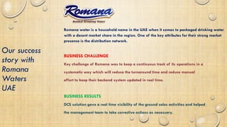 Our success
story with
Romana
Waters
UAE
Romana water is a household name in the UAE when it comes to packaged drinking water
with a decent market share in the region. One of the key attributes for their strong market
presence is the distribution network.
BUSINESS CHALLENGE
Key challenge of Romana was to keep a continuous track of its operations in a
systematic way which will reduce the turnaround time and reduce manual
effort to keep their backend system updated in real time.
BUSINESS RESULTS
DCS solution gave a real time visibility of the ground sales activities and helped
the management team to take corrective actions as necessary.
 