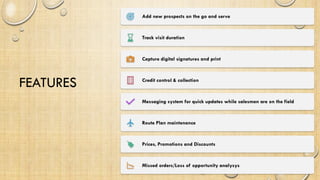 FEATURES
Add new prospects on the go and serve
Track visit duration
Capture digital signatures and print
Credit control & collection
Messaging system for quick updates while salesmen are on the field
Route Plan maintenance
Prices, Promotions and Discounts
Missed orders/Loss of opportunity analysys
 