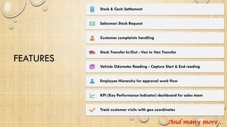 FEATURES
Stock & Cash Settlement
Salesman Stock Request
Customer complaints handling
Stock Transfer In/Out - Van to Van Transfer
Vehicle Odometer Reading - Capture Start & End reading
Employee Hierarchy for approval work flow
KPI (Key Performance Indicator) dashboard for sales team
Track customer visits with geo coordinates
And many more…
 