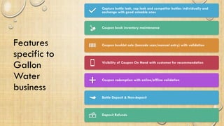 Features
specific to
Gallon
Water
business
Capture bottle leak, cap leak and competitor bottles individually and
exchange with good saleable ones
Coupon book inventory maintenance
Coupon booklet sale (barcode scan/manual entry) with validation
Visibility of Coupon On Hand with customer for recommendation
Coupon redemption with online/offline validation
Bottle Deposit & Non-deposit
Deposit Refunds
 