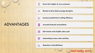 ADVANTAGES
Know the insights of your customers
Monitor & drive field coverage discipline
Increase productivity & selling efficiency
Accurate financial reconciliation
Sell smarter and simplify sales cycle
Automating in-store sales activities
Reduction in Out-Of-Stocks
And many more…
 