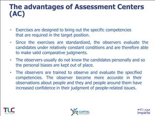 The advantages of Assessment Centers
(AC)
• Exercises are designed to bring out the specific competencies
that are require...
